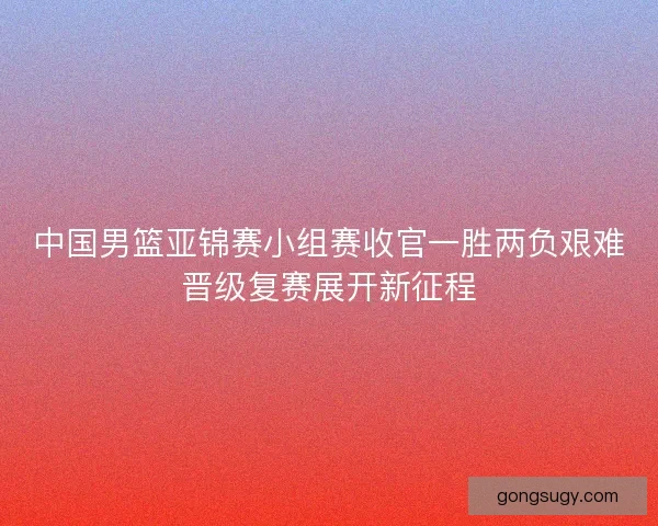 中国男篮亚锦赛小组赛收官一胜两负艰难晋级复赛展开新征程