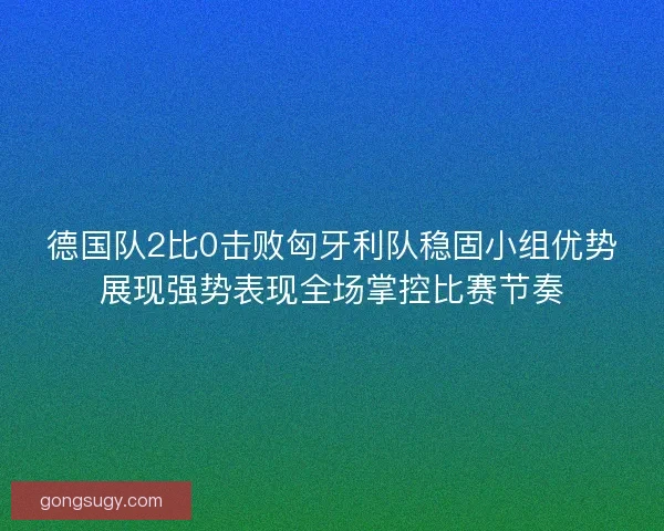 德国队2比0击败匈牙利队稳固小组优势展现强势表现全场掌控比赛节奏