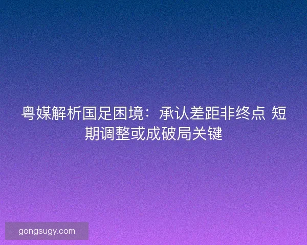 粤媒解析国足困境：承认差距非终点 短期调整或成破局关键
