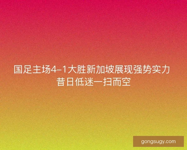 国足主场4-1大胜新加坡展现强势实力 昔日低迷一扫而空