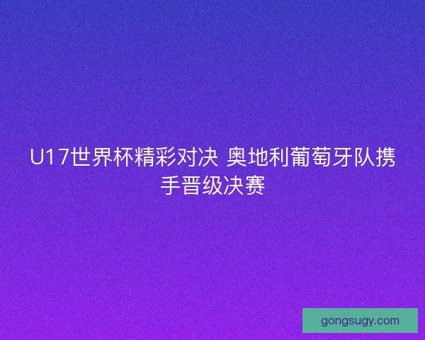 U17世界杯精彩对决 奥地利葡萄牙队携手晋级决赛