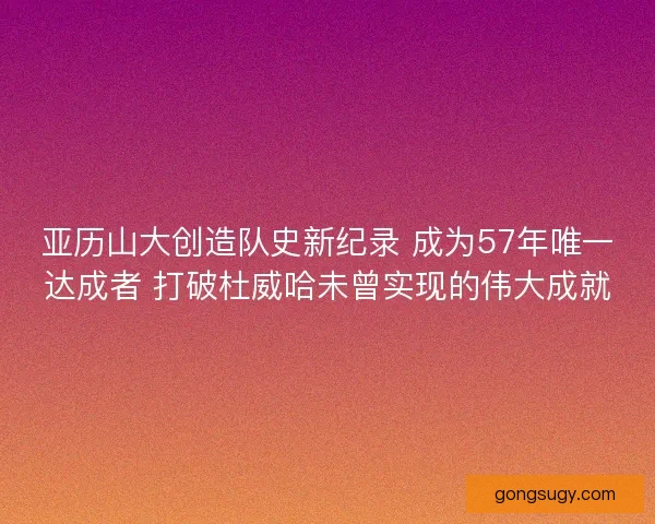 亚历山大创造队史新纪录 成为57年唯一达成者 打破杜威哈未曾实现的伟大成就