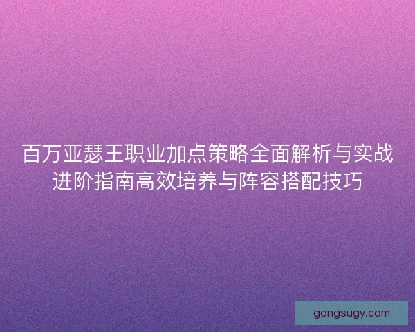 百万亚瑟王职业加点策略全面解析与实战进阶指南高效培养与阵容搭配技巧