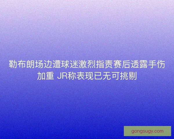 勒布朗场边遭球迷激烈指责赛后透露手伤加重 JR称表现已无可挑剔