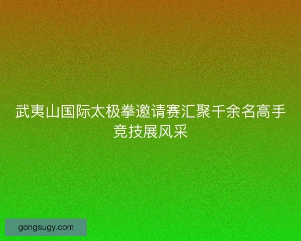 武夷山国际太极拳邀请赛汇聚千余名高手竞技展风采