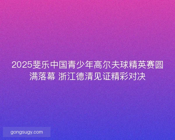 2025斐乐中国青少年高尔夫球精英赛圆满落幕 浙江德清见证精彩对决