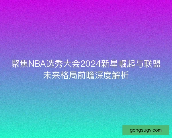 聚焦NBA选秀大会2024新星崛起与联盟未来格局前瞻深度解析