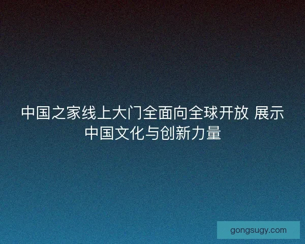 中国之家线上大门全面向全球开放 展示中国文化与创新力量