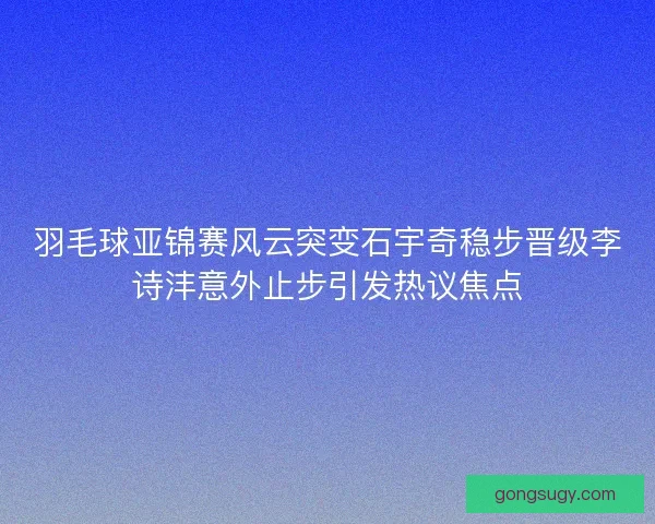 羽毛球亚锦赛风云突变石宇奇稳步晋级李诗沣意外止步引发热议焦点